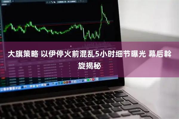 大旗策略 以伊停火前混乱5小时细节曝光 幕后斡旋揭秘