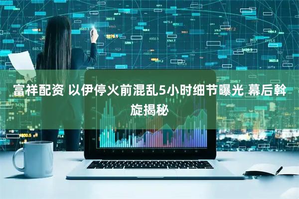 富祥配资 以伊停火前混乱5小时细节曝光 幕后斡旋揭秘