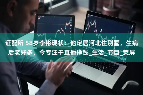 证配所 58岁李彬现状：他定居河北住别墅，生病后老好多，今专注干直播挣钱_生活_节目_荧屏