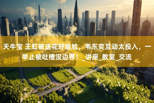 天牛宝 王虹被送花好尴尬，韦东奕互动太投入，一举止被吐槽没边界！_讲座_教室_交流