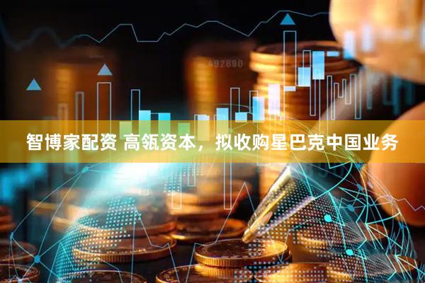 智博家配资 高瓴资本，拟收购星巴克中国业务