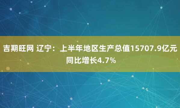 吉期旺网 辽宁：上半年地区生产总值15707.9亿元 同比增长4.7%