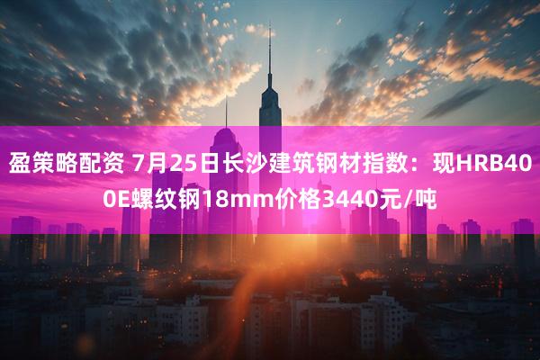 盈策略配资 7月25日长沙建筑钢材指数：现HRB400E螺纹钢18mm价格3440元/吨