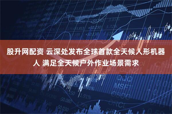 股升网配资 云深处发布全球首款全天候人形机器人 满足全天候户外作业场景需求