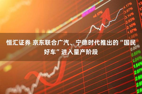 恒汇证券 京东联合广汽、宁德时代推出的“国民好车”进入量产阶段