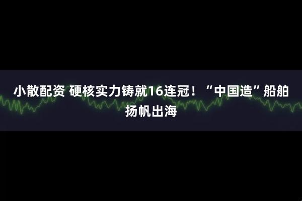 小散配资 硬核实力铸就16连冠！“中国造”船舶扬帆出海
