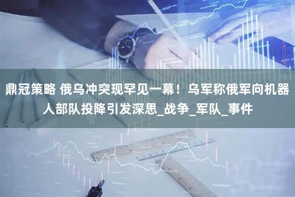 鼎冠策略 俄乌冲突现罕见一幕！乌军称俄军向机器人部队投降引发深思_战争_军队_事件