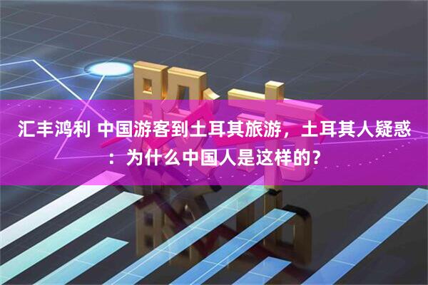 汇丰鸿利 中国游客到土耳其旅游，土耳其人疑惑：为什么中国人是这样的？